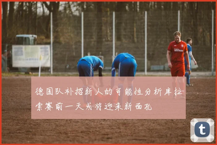 德国队补招新人的可能性分析库拉索赛前一天或将迎来新面孔