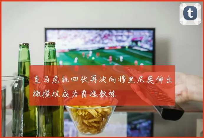 皇马危机四伏再次向穆里尼奥伸出橄榄枝成为首选教练