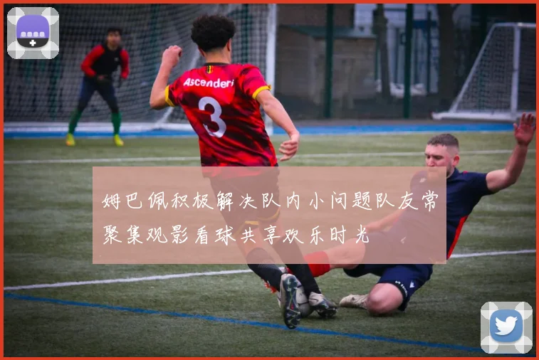 姆巴佩积极解决队内小问题队友常聚集观影看球共享欢乐时光
