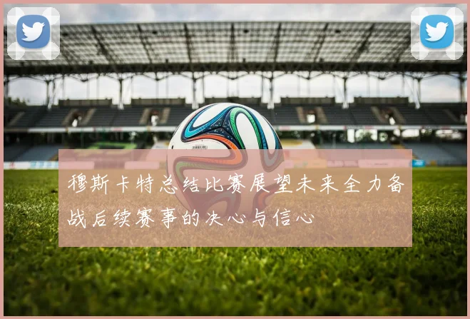 穆斯卡特总结比赛展望未来全力备战后续赛事的决心与信心