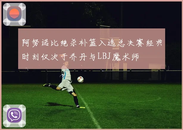 阿努诺比绝杀补篮入选总决赛经典时刻仅次于乔丹与LBJ魔术师