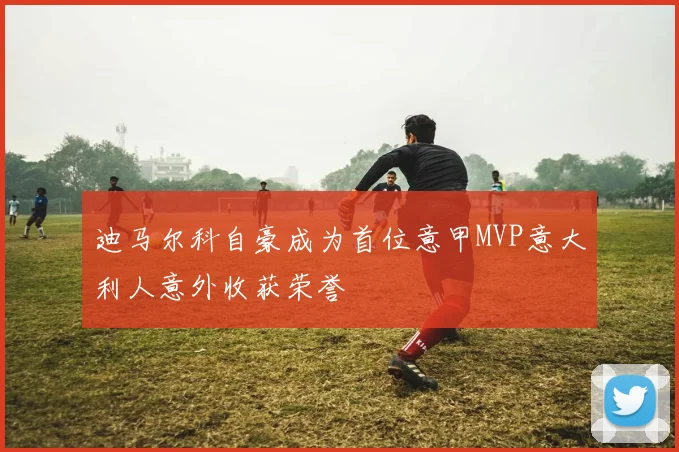 迪马尔科自豪成为首位意甲MVP意大利人意外收获荣誉