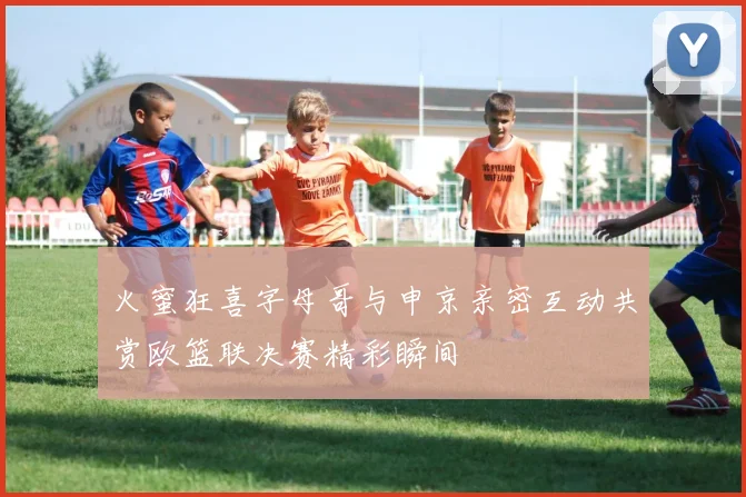 火蜜狂喜字母哥与申京亲密互动共赏欧篮联决赛精彩瞬间