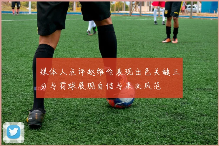 媒体人点评赵维伦表现出色关键三分与罚球展现自信与果决风范