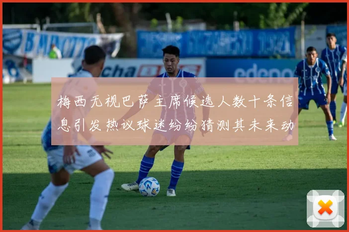 梅西无视巴萨主席候选人数十条信息引发热议球迷纷纷猜测其未来动向