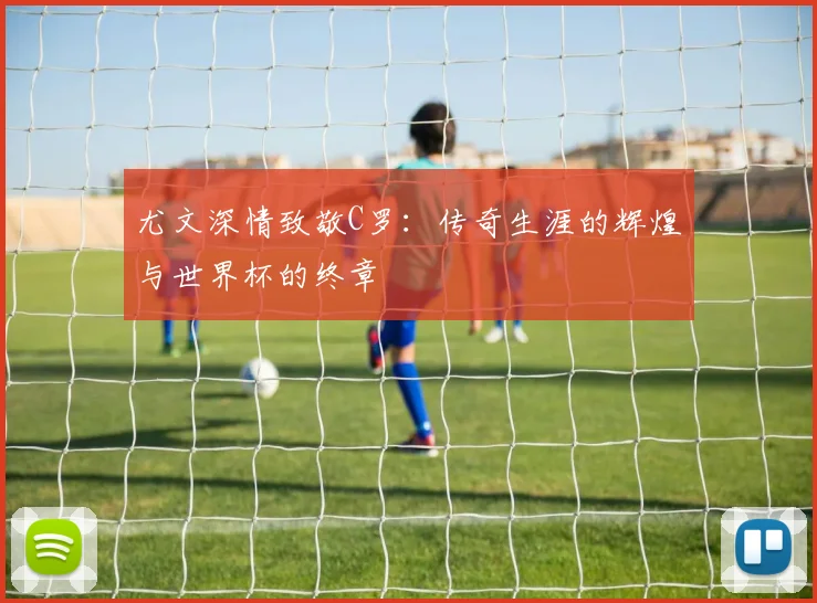 尤文深情致敬C罗：传奇生涯的辉煌与世界杯的终章