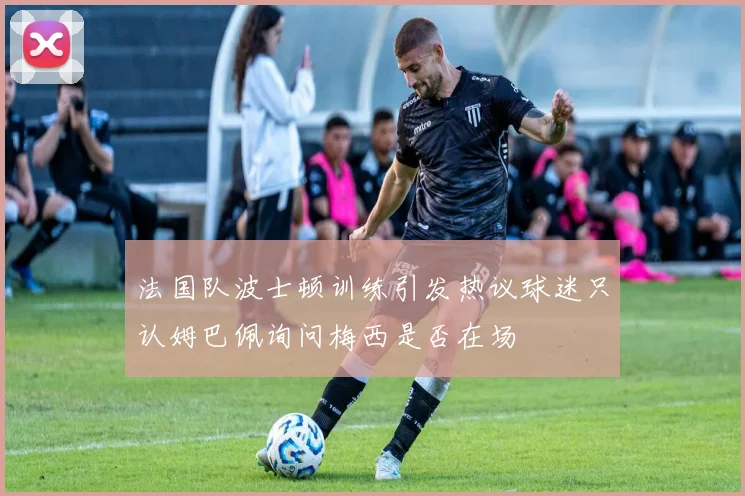 法国队波士顿训练引发热议球迷只认姆巴佩询问梅西是否在场