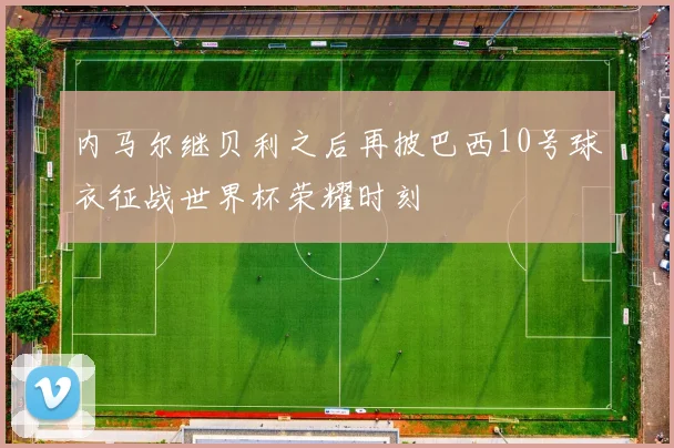 内马尔继贝利之后再披巴西10号球衣征战世界杯荣耀时刻