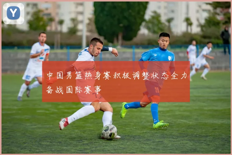 中国男篮热身赛积极调整状态全力备战国际赛事