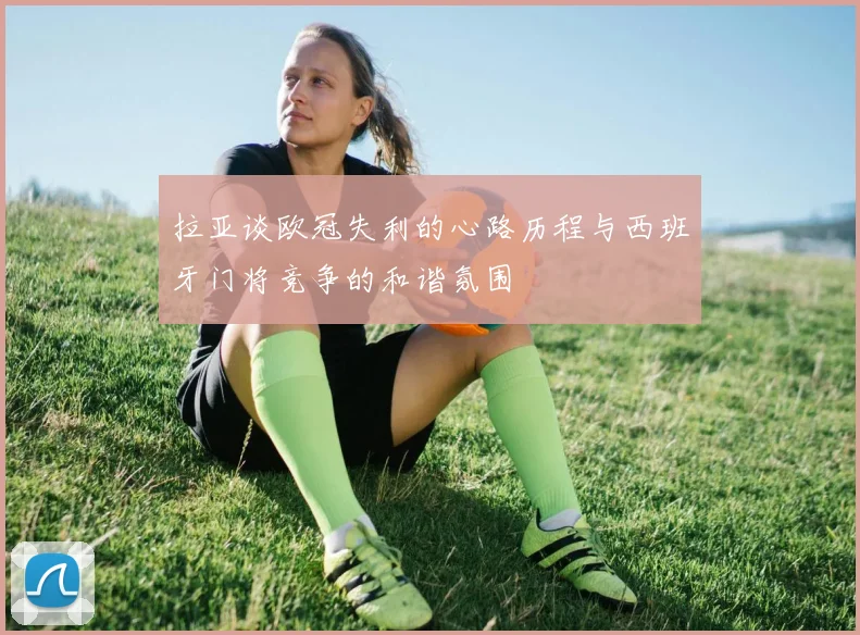 拉亚谈欧冠失利的心路历程与西班牙门将竞争的和谐氛围