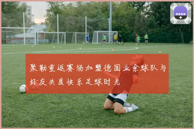 聚勒重返赛场加盟德国业余球队与好友共度快乐足球时光