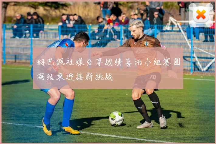姆巴佩社媒分享战绩喜讯小组赛圆满结束迎接新挑战