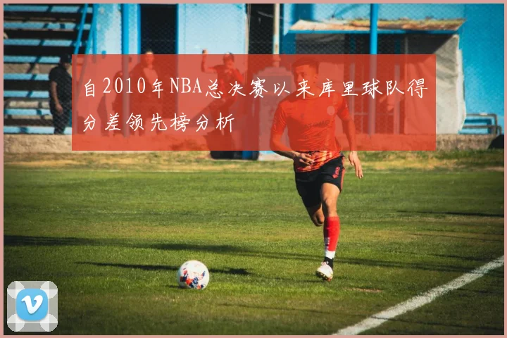 自2010年NBA总决赛以来库里球队得分差领先榜分析