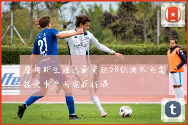 詹姆斯生涯总薪资达58亿换队或需接受中产或底薪待遇