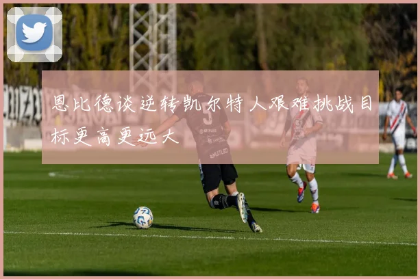 恩比德谈逆转凯尔特人艰难挑战目标更高更远大