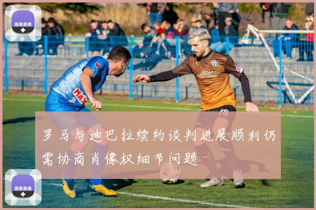 罗马与迪巴拉续约谈判进展顺利仍需协商肖像权细节问题