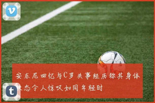 安东尼回忆与C罗共事经历称其身体状态令人惊叹如同年轻时