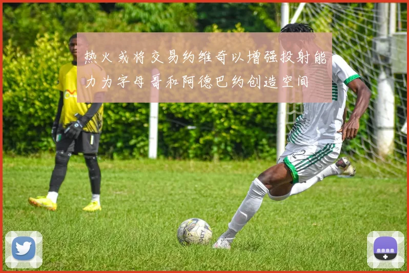 热火或将交易约维奇以增强投射能力为字母哥和阿德巴约创造空间