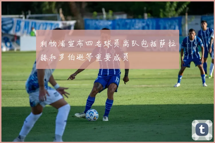利物浦宣布四名球员离队包括萨拉赫和罗伯逊等重要成员